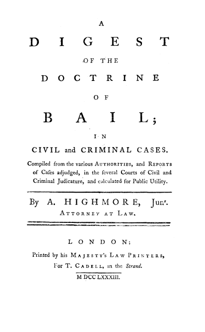 handle is hein.beal/dbalc0001 and id is 1 raw text is: I G

E S T

,OF THE

D 0 C T R

I N E

0 F

A

L

I- N

CIVIL

and CRIMINAL

Compiled from the various AUTHORITIRS, and REPORTS
of Cafes adjudged, in the feveral Courts of Civil and
Criminal Judicature, and calculated, for Public Utility.
By A. H I G H M 0 R E, Jun'.
ATTORNEY AT LAW.
LOND ON:
Printed by his MAJESTY'S LAW      PRINTE RS,
For T. C A D E L L, in the Strand.
M DCC LXXXII1.

D

CASES.


