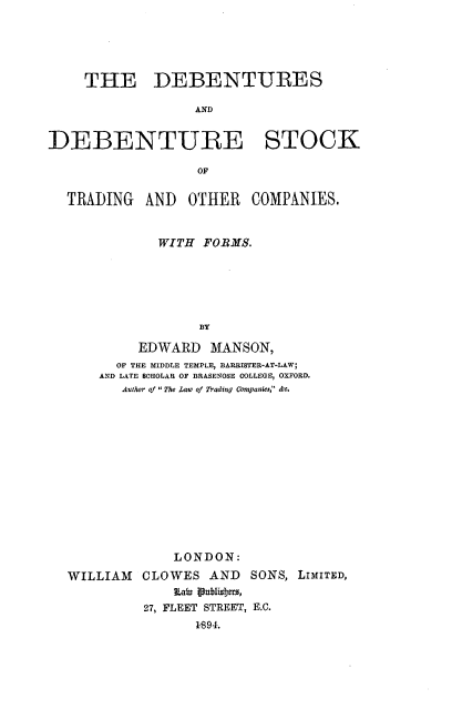 handle is hein.beal/dbtsfbskt0001 and id is 1 raw text is: 





     THE DEBENTURES

                   AIND


DEBENTURE STOCK

                   OF


  TRADING   AND   OTHER   COMPANIES.


              WITH FORMS.






                   BY

           EDWARD MANSON,
         OF THE MIDDLE TEMPLE, BARRISTER-AT-LAW;
      AND LATE SCIOLAR OF BRASENOSE COLLEGE, OXFORD.
         Author of The Law of Trading Conpanies, &c,














                LONDON:
  WILLIAM CLOWES AND SONS, LIMITED,
                Laia Vubisbjtr,
            27, FLEET STREET, E.G.
                   1894.


