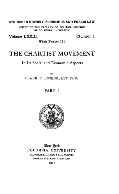 handle is hein.beal/dcchmvis0001 and id is 1 raw text is: 




STUDIES IN HISTORY, ECONOMICS AND PUBLIC LAW
     EDITED BY THE FACULTY OF POLITICAL SCIENCE
            OF COLUMBIA UNIVERSITY


Volume LXXIII]


[Number 1


              Whole Number 171


THE CHARTIST MOVEMENT

      In Its Social and Economic Aspects


FRANK F.


   BY
ROSENBLATT, Ph.D.


PART I


        N-m Vork
COLUMBIA   UNIVERSITY
LONGMANS, GREEN & CO., AGENTS
  LONDON: P. S. KING & SON, LTD.
          I916


