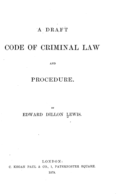 handle is hein.beal/dcclp0001 and id is 1 raw text is: 





'A DRAFT


CODE   OF  CRIMINAL


              AND



        PROCEDURE.


LAW


             BY

    EDWARD DILLON LEWIS.










          LONDON:
C. KEGAN PAUL & CO., 1, PATERNOSTER SQUARE.
            1879.


