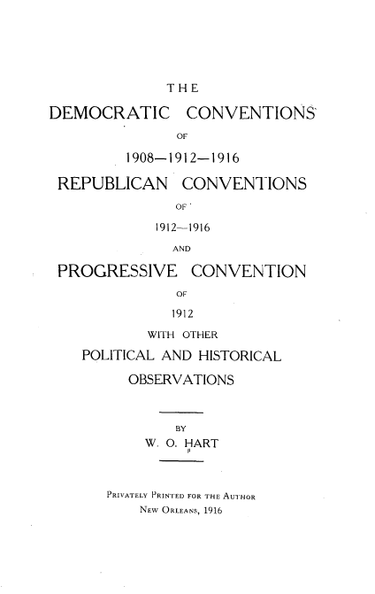 handle is hein.beal/dccsrncs0001 and id is 1 raw text is: 





THE


DEMOCRATIC


CONVENTIONS


OF


1908-1912-1916


REPUBLICAN


CONVENTIONS


  OF'

1912-1916

  AND


PROGRESSIVE


CONVENTION


OF

1912


        WITH OTHER

POLITICAL AND HISTORICAL

      OBSERVATIONS



           BY
       W. O. HART


PRIVATELY PRINTED FOR THE AUTHOR
    NEW ORLEANS, 1916


