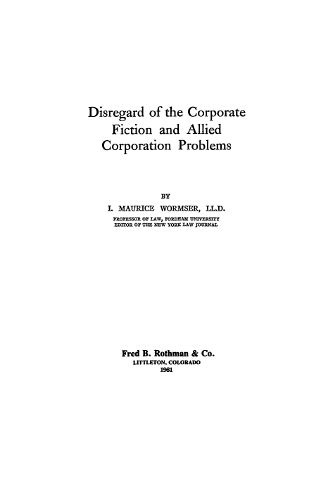 handle is hein.beal/dcfacp0001 and id is 1 raw text is: Disregard of the Corporate
Fiction and Allied
Corporation Problems
BY
I. MAURICE WORMSER, LL.D.
PROFESSOR OF LAW, PORDHAM UNIVERSITY
EDITOR OF THE NEW YORK LAW JOURNAL
Fred B. Rothman & Co.
LITTLETON, COLORADO
1981


