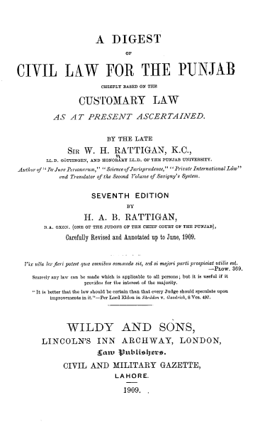 handle is hein.beal/dclp0001 and id is 1 raw text is: A DIGEST
OF
CIVIL LAW FOR THE PUNJAB
CHIEFLY BASED ON THE
CUSTOMARY LAW
AS AT PRESENT ASCERTAINED.
BY THE LATE
SIR W. H. RATTIGAN, K.C.,
LL.D. G6TTINGEN, AND HONORARY LL.D. OF THE PUNJAB UNIVERSITY.
Author of' DeJure Personarum, Science of Jurisprudence, ''Private International Ldw
and Translator of the Second Volume of Savigny's System.
SEVENTH EDITION
BY
H. A. B. RATTIGAN,
B.A. OXON. (ONE OF THE JUDGES OF THE CHIEF COURT OF THE PUNJAB),
Carefully Revised and Annotated up to June, 1909.
Vix ulla lex feri potest quc omnibus commoda sit, sed si majori parti prospiciat utilis est.
-PLow. 369.
Scarcely any law can be made which is applicable to all persons; but it is useful if it
provides for the interest of the majority.
 It is better that the law should be certain than that every Judge should speculate upon
improvements in it.-Per Lord Eldon in Sheddon v. Goodrich, 8 Ves. 497.
WILDY AND SONS,
LINCOLN'S INN ARCHWAY, LONDON,
gaw    vublinir.
CIVIL AND MILITARY GAZETTE,
LAHORE.
1909.


