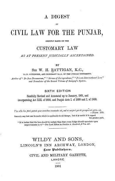 handle is hein.beal/dclpcbcl0001 and id is 1 raw text is: A DIGEST
OF
CIVIL LAW FOR THE PUNJAB,
CHIEFLY BASED ON THE
CUSTOMARY LAW
AS AT PRESENT JUDICIALLY ASCERTAINED.
BY
SIR W. H. RATTIGAN, K.C.,
LL.D. O6TTINGEN, AND HONORARY LL.D. OF THE PUNJAB UNIVEESITY.
Author of  De JurePersonarum,  Siene of .Turispraudce, Frivate Internationa7 Law
and Translator of the Second Volume of Savigny's System.
SIXTH EDITION
Carefully Revised and Annotated up to January, 1901, and
incorporating Act XIL of 1900, and Punjab Acts I of 1899 and I, of 1900.
Vix ulla lex feri potest que omnibus commoda sit, sed si majori parti prospiciat utilis est.
-PLOW. 369.
Scarcely any law can be made which is applicable to all things ; but it is useful if it regard
the greater part.
' It is better that the law should be certain than that every Judge should speculate upon
improvements in it.-Per Lord Eldon in Sheddon v. Goodrich, 8 Ves. 497.
WILDY AND SONS,
LINCOLN'S INN ARCHWAY, LONDON,
dam     IIublltle -.
CIVIL AND MILITARY GAZETTE,
LAHORE.
1901


