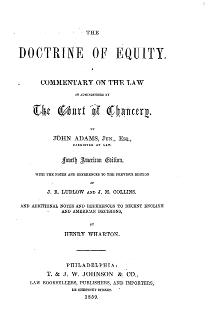 handle is hein.beal/dcnoeuy0001 and id is 1 raw text is: 




. THE


DOCTRINE OF EQUITY.

                      A


L      COMMENTARY ON THE LAW

                 AS ADMINISTERED BY








          JOHN   ADAMS,  JUN., ESQ.,
                BARRISTER AT LAW.





     WITH THE NOTES AND REFERENCES TO THE PREVIOUS EDITION
                     or

         J. R. LUDLOW AND J. M. COLLINS.

 AND ADDITIONAL NOTES AND REFERENCES TO RECENT ENGLISH
             AND AMERICAN DECISIONS,

                     BY

              HENRY  WHARTON.


           PHILADELPHIA:

     T. & J. W. JOHNSON   &  CO.,
LAW BOOKSELLERS, PUBLISHERS, AND IMPORTERS,
             53 CHESTNUT STREET.
                1859.


