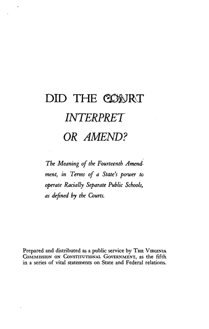 handle is hein.beal/dctinpame0001 and id is 1 raw text is: 











        DID THE GONRT

              INTERPRET

              OR AMEND?


        The Meaning of the Fourteenth Amend-
        ment, in Terms of a State's power to
        operate Racially Separate Public Schools,
        as defined by the Courts.






Prepared and distributed as a public service by THE VIRGINIA
COMMISSION ON CONSTITUTIONAL GOVERNMENT, as the fifth
in a series of vital statements on State and Federal relations.


