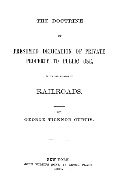 handle is hein.beal/dctprsmd0001 and id is 1 raw text is: 




THE DOCTRINE


                OF



PRESUMED DEDICATION OF PRIVATE

     PROPERTY TO PUBLIC USE,



           IN ITS APPLICATION TO



        RAILROADS.




                BY

    GEORGE TICKNOR CURTIS.


        NEW-YORK:
JOHN WILEY'S SONS, 15 ASTOR PLACE.
           1881.


