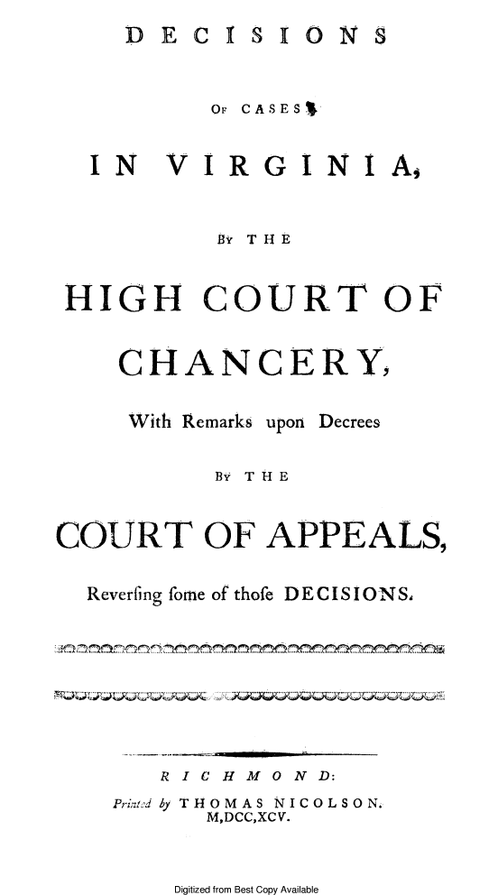 handle is hein.beal/dcvahicch0001 and id is 1 raw text is: 
DE


CI


SION


          OF CASESV


  IN VIRGINI A,


          By THE


HIGH COURT OF


    CHANCERY,


With Remarks


upon


Decrees


           By THE


COURT OF APPEALS,


  Reverfing fome of thofe DECISIONS,



  ., ~~~~ ~~.. . .. .....,... ... .. . ....


R IC H MO ND:


Print:od by T


HOMAS NIC
M,DCC,XCV.


0LS0N,


Digitized from Best Copy Available


