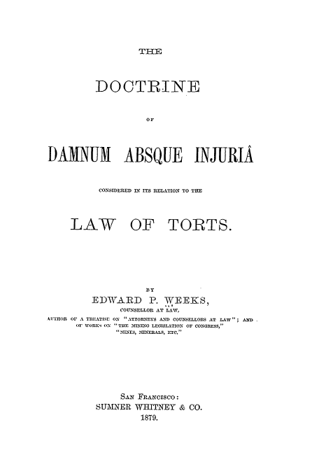 handle is hein.beal/ddabs0001 and id is 1 raw text is: THE

DOCTRINE
DAMNUM ABSQUE INJURIA
CONSIDERED IN ITS RELATION TO THE
LAW OF TORTS.
BY
EDWARD P. WEEKS,
COUNSELLOR AT LAW,
AUTHOR OF A TREATISr ON ATTORNEYS AND COUNSELLORS AT LAW; AND
OF NVORKS ON THE 3IUING LEGISLATION OF CONGRESS,
'%MNES, 31INERALS, ETC.
SAN FRANCISCO:
SUMNER WHITNEY & CO.
1879.


