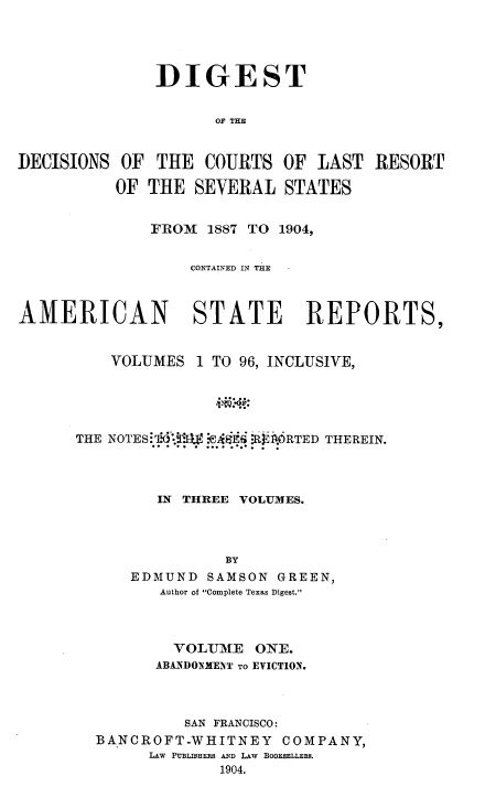 handle is hein.beal/ddclr0001 and id is 1 raw text is: 





               DIGEST


                     OF THE


DECISIONS  OF  THE  COURTS  OF  LAST  RESORT

          OF  THE  SEVERAL  STATES


              FROM  1887 TO 1904,


                  CONTAINED IN THE



AMERICAN STATE REPORTS,


          VOLUMES  1 TO 96, INCLUSIVE,





      THE NOTES 7'-f. iASE -R 1.ORTED THEREIN.




               IN THREE VOLUMES.




                      BY
            EDMUND  SAMSON  GREEN,
               Author of Complete Texas Digest.


        VOLUME   ONE.
      ABANDO0MENT TO EVICTION.



         SAN FRANCISCO:
BANCROFT-WHITNEY    COMPANY,
      LAW PUBLIHERs AND LAW BOOE5ELLER.
             1904.


