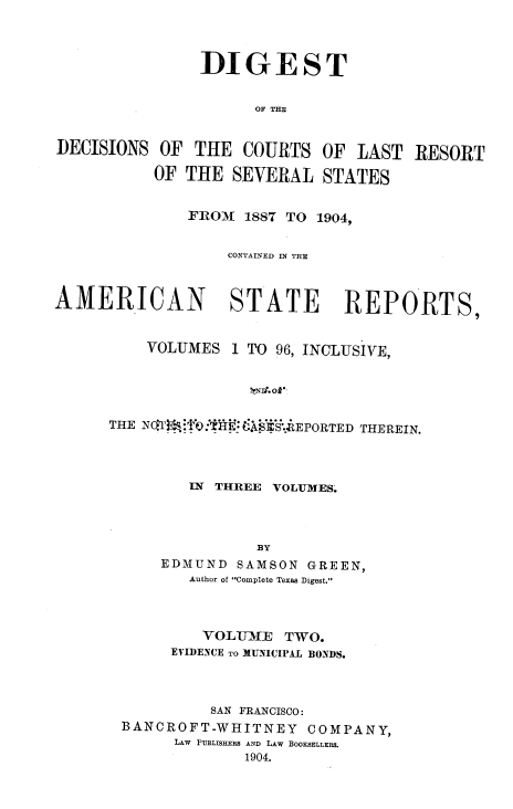 handle is hein.beal/ddclr0002 and id is 1 raw text is: 




               DIGEST


                     OF THE


DECISIONS  OF THE  COURTS  OF  LAST  RESORT

          OF THE  SEVERAL   STATES


              FROM 1887 TO 1904,


                  CONTAINED IN THE



AMERICAN STATE REPORTS,


         VOLUMES  1 TO 96, INCLUSIVE,


                    kND. ok


      THE N6'Ti ifn kIYI S.EPORTED THEREIN.




              IN THREE VOLUMES.




                     BY
           EDMUND  SAMSON GREEN,
              Author of Complete Texas Digest.


        VOLIUMIE TWO.
     EVIDENCE TO MUNICIPAL BONDS.




         SAN FRANCISCO:
BANCROFT-WHITNEY   COMPANY,
     LAW PUBLISHERS AND LAw BOOKSELLERS.
             1904.


