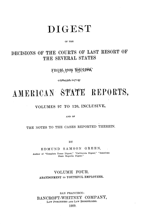 handle is hein.beal/ddclr0004 and id is 1 raw text is: 







               DIGEST


                      OF THE



DECISIONS  OF THE  COURTS   OF LAST  RESORT  OF
             THE  SEVERAL   STATES


                 FRO{-1M904  I.9gW'






AMERICAN            STITE REPORTS,


          VOLUMES  97 TO 120, INCLUSIVE,

                       AND OF


      THE NOTES TO THE CASES REPORTED THEREIN.



                        BY


   EDMUND    SAMSON  GREEN,
Author of Complete Texas Digest, California Digest, American
           State Reports Digest.




         VOLUME   FOUR.
   ABANDONMENT TO YOUTHFUL EMPLOYEES.



           SAN FRANCISCO:
  BANCROFT-WHITNEY   COMPANY,
      LAW PUBLISHERS AND LAW BooKSELLERS.
               1909.


