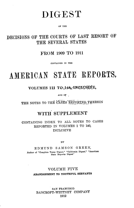 handle is hein.beal/ddclr0005 and id is 1 raw text is: 



               DIGEST

                      OF THE


DECISIONS  OF THE  COURTS  OF  LAST  RESORT  OF
             THE  SEVERAL   STATES


               FROM   1909 TO 1911

                   CONTAINED IN THE



 AMERICAN STATE REPORTS,


         VOLUMES   121 TO:.14:'IXF1fS`E,

                      AND OF,

      THE NOTES TO THE O'AS S*PORE',ED THEREIN


       WITH   SUPPLEMENT

CONTAINING INDEX TO ALL NOTES TO CASES
     REPORTED IN VOLUMES 1 TO 140,
             INCLUSIVE


                 BY

     EDMUND    SAMSON  GREEN,
  Author of Complete Texas Digest, California Digest, American
             State Reports Digest


      VOLUME   FIVE
ABANDONMENT TO YOUTHFUL SERVANTS



        SAN FRANCISCO
 BANCROFT-WHITNEY COMPANY
            1912


