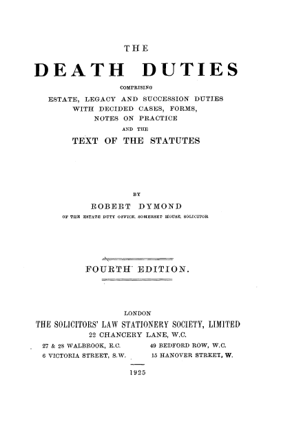 handle is hein.beal/ddcprs0001 and id is 1 raw text is: 





                  THE


DEATH DUTIES

                 COMPRISING

   ESTATE, LEGACY AND SUCCESSION DUTIES
       WITH  DECIDED CASES, FORMS,
            NOTES ON PRACTICE
                 AND THE

       TEXT   OF THE   STATUTES






                   BY

           ROBERT   DYMOND
     OF THE ESTATE DUTY OFFICE. SOMERSET HOUSE, SOLICITOR






          FOURTIE   EDITION.





                  LONDON
THE SOLICITORS' LAW STATIONERY SOCIETY, LIMITED
           22 CHANCERY LANE, W.C.


27 & 28 WALBROOK, E.C.
6 VICTORIA STREET, S.W.


49 BEDFORD ROW, W.C.
15 HANOVER STREET, W.


1925


