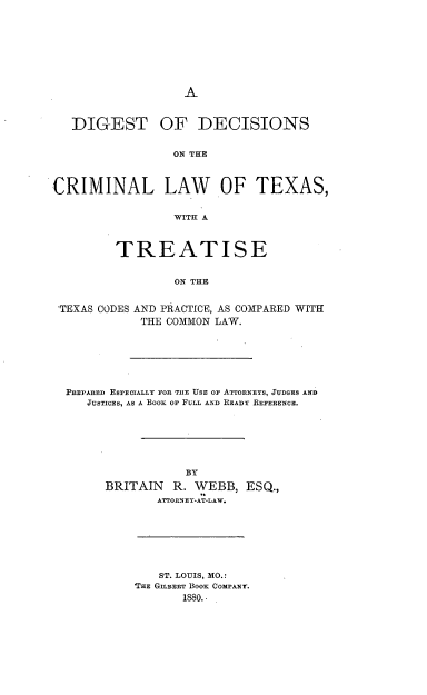 handle is hein.beal/ddcrlwtx0001 and id is 1 raw text is: 












   DIGEST OF DECISIONS


                 ON THE



CRIMINAL LAW           OF TEXAS,


                 WITH A



         TREATISE


                 ON THE


 'TEXAS CODES AND PRACTICE, AS COMPARED WITH
            THE COMMON LAW.


PREPARED ESPECIALLY FOR TIE USE OF ATTORNEYS, JUDGES AND
   JUSTICES, AS A BoO OF FULL AND READY REFERENCE.







                 BY

      BRITAIN R. WEBB, ESQ.,
             ATTORNEY-AT-LAW.


   ST. LOUIS, MO.:
THE GILBERT BOOK COMPrNAY.
       1880.-


