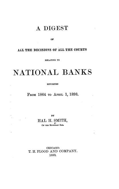 handle is hein.beal/ddcrnb0001 and id is 1 raw text is: A DIGEST
OF
ALL THE DECISIONS OF ALL THE COURTS
RELATING TO
NATIONAL BANKS
REPORTED
FRoM 1864 To ArRIL 1, 1898.
BY
HAL H. SMITH,
OF THE MiCma2 BAe.
CHICAGO:
T. H. FLOOD AND COMPANY.
1899.


