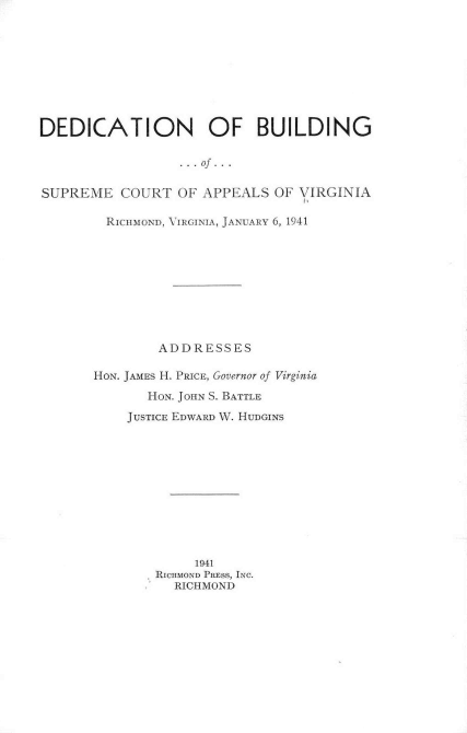 handle is hein.beal/ddinobuld0001 and id is 1 raw text is: 










DEDICATION OF BUILDING

                  ...of...


SUPREME   COURT  OF APPEALS  OF VIRGINIA


  RICHMOND, VIRGINIA, JANUARY 6, 1941










        ADDRESSES

HON. JAMES H. PRICE, Governor of Virginia

       HON. JOHN S. BATTLE

    JUSTICE EDWARD W. HUDGINS












             1941
        RICHMOND PRESS, INC.
          RICHMOND


