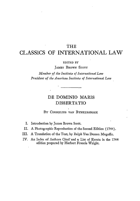 handle is hein.beal/ddmd0001 and id is 1 raw text is: 










                         THE
CLASSICS OF INTERNATIONAL LAW

                        EDITED BY
                   JAMES BROWN 'SCOTT
          11Member of the Institute of International Law
      President of the American Institute of International Law




               DE DOMINIO MARIS
                    DISSERTATIO

             By CORNELIUS VAN BYNKERSUIOEK


   I. Introduction by James Brown Scott.
   II. A Photographic Reproduction of the Second Edition (1744).
 III. A Translation of the Text, by Ralph Van Deman Magofln.
 IV. An Index of Authors Cited' and a List of Errata in the 1744
         edition prepared by Herbert Francis Wright.


