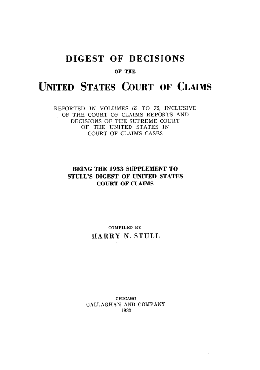 handle is hein.beal/ddusmai0001 and id is 1 raw text is: DIGEST OF DECISIONS
OF THE

UNITED

STATES

COURT OF CLAIMS

REPORTED IN VOLUMES 65 TO 75, INCLUSIVE
OF THE COURT OF CLAIMS REPORTS AND
DECISIONS OF THE SUPREME COURT
OF THE UNITED STATES IN
COURT OF CLAIMS CASES
BEING THE 1933 SUPPLEMENT TO
STULL'S DIGEST OF UNITED STATES
COURT OF CLAIMS
COMPILED BY
HARRY N. STULL
CHICAGO
CALLAGHAN AND COMPANY
1933


