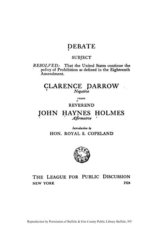handle is hein.beal/debsuca0001 and id is 1 raw text is: DEBATE
SUBJECT
RESOLVED: That the United States continue the
policy of Prohibition as defined in the Eighteenth
Amendment.

CLARENCE PARROW
&     Negative

VERSUS
R p
REVEREND

JOHN

HAYNES
Affrmatve

HOLMES
'

Introduction by
HON. ROYAL S. COPELAND

THE LEAGUE FOR
NEW YORK

PUBLIC DISCUSSION
1924

Reproduction by Permission of Buffalo & Erie County Public Library Buffalo, NY


