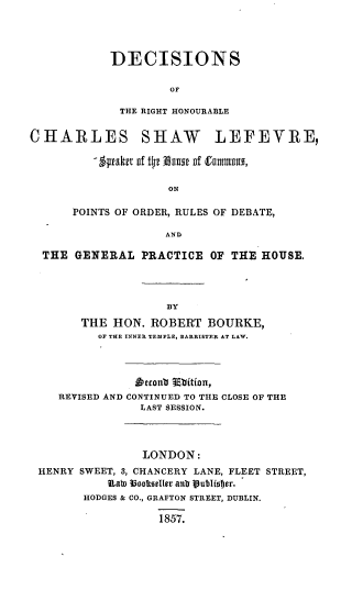 handle is hein.beal/dechswlfv0001 and id is 1 raw text is: 




DECISIONS

         or

 THE RIGHT HONOURABLE


CHARLES SHAW LEFEVRE

          - 1paktt llf t oIIIm  flf tII uIU,

                     ON

      POINTS OF ORDER, RULES OF DEBATE,

                     AND

  THE GENERAL PRACTICE OF THE HOUSE.




                     BY
        THE HON. ROBERT BOURKE,
          OF THE INNER TEMPLE, BARRISTER AT LAW.




                htconb Mbition,
    REVISED AND CONTINUED TO THE CLOSE OF THE
                 LAST SESSION.




                 LONDON:
 HENRY SWEET, 3, CHANCERY LANE, FLEET STREET,
            lLals ?3ootseller anti ijublistcr.
        HODGES & CO., GRAFTON STREET, DUBLIN.

                    1857.


