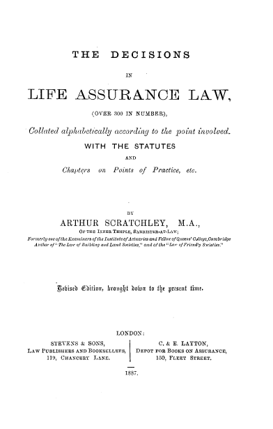 handle is hein.beal/declfasw0001 and id is 1 raw text is: 







             THE DECISIONS


                            IN



LIFE ASSUR&NCE LAW,

                  (OVER 300 IN NUNBEg),


Collated alphabetically according to thte point involved.

                WITH    THE   STATUTES
                           AND

          Chapters  on  Points of  Practice, etc.






                            BY
         ARTHUR SCRATCHLEY, M.A.,
               OF THE INNER TEMPLE, BlRRISTER-AT-LAW;
Formerly one of the-Examnners of the Institute of Actuaries and Felow of Qtteens' College,Cambridge
  Atfhor of' The Lawc of Building and La wl Societies and of the ':/wr of Fricndy Scieties.






        Rbiseb CbiioIr, hrouqht bon to 1I2e present time.


LONDON:


       STEVENS & SONS,
LAW PUBLISHERS AND BOOKSELLERS,
     119, CHANCEiRy LANE.


      C. & E. LAYTON,
DEPOT FOR BOOKS ON ASSURANCE,
      150, FLEET STREET.


