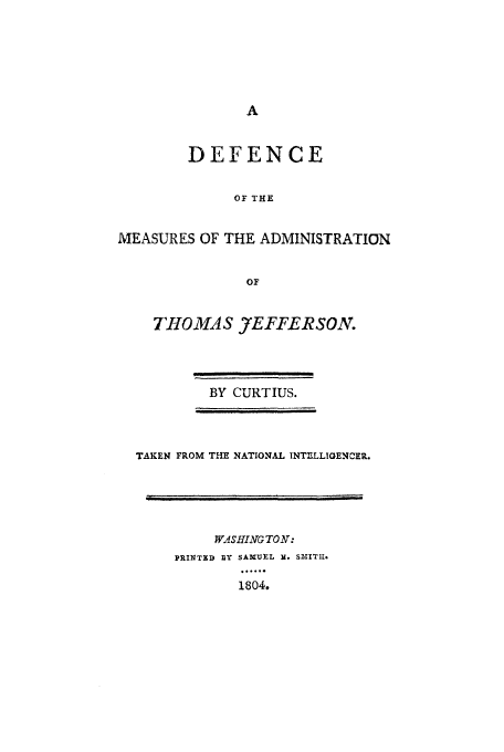 handle is hein.beal/defmeat0001 and id is 1 raw text is: DEFENCE
OF THE
MEASURES OF THE ADMINISTRATION
OF

THOMAS J7EFFERSON.
BY CURTIUS.

TAKEN FROM THE NATIONAL INT-LLIENCER.

WASHING TON:
PRINT 1] Y SAMUEL R. S3tITU.
.1804
1804.


