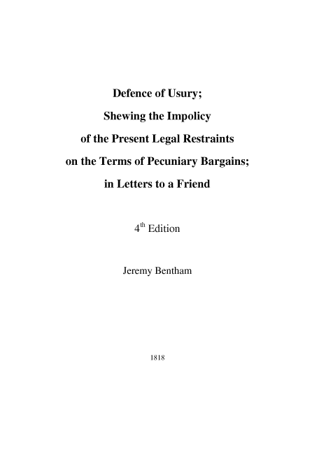 handle is hein.beal/defusu0001 and id is 1 raw text is: Defence of Usury;
Shewing the Impolicy
of the Present Legal Restraints
on the Terms of Pecuniary Bargains;
in Letters to a Friend
4th Edition
Jeremy Bentham

1818


