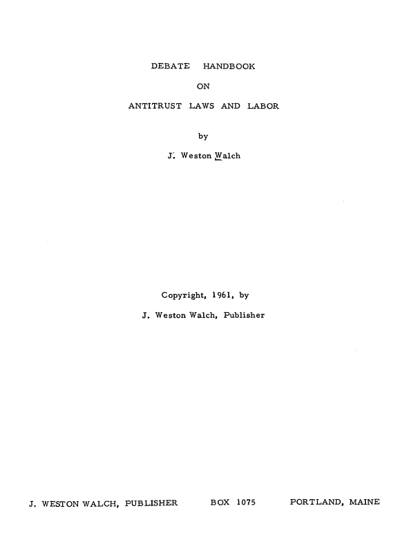 handle is hein.beal/dehanl0001 and id is 1 raw text is: 






DEBATE   HANDBOOK


ON


ANTITRUST  LAWS AND


LABOR


      by

 J. Weston Ealch















Copyright, 1961, by


J. Weston Walch, Publisher


J. WESTON WALCH, PUBLISHER


BOX  1075


PORTLAND, MAINE


