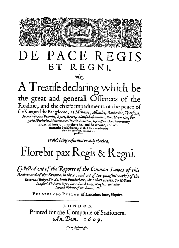 handle is hein.beal/depare0001 and id is 1 raw text is: DE PACE REGIS
ET REGNI.
'biz.
A Treatife declaring which be
the great and generall Offences of the
Realme, and the chiefe impediments of the peace of
the King and the Kingdome, as Menaces, Affaults, Batteries, Treafons,
Homicides,and Felonies, Ryots, Ronts, Ynlawfilajemblies, Forcible entries, For-
geries,`Periurier,Mainteinance,'Deceit, Extortion, Oppref)on: And how many
and what forts of them there be, and by whome, and what
means the fayd Offenccs,and the Offendors therein
are to bce rd.raincd, reprelicd, or
Which being reformed or duly checked,
Florebit pax Regis & Regnr.
Colleled out of the 7(eports of the Common Lares of this
Realme,and of the Statutes inforce, and out of the painfull -workes of the
Reuerend Iodges Sir AnthonieFitzbarbert, Sir Robert Brooke, Sir William
Stanford, Sir lames Dyer, Sir Edward Coke, Knights, and other
learned Writers of our Lawes, By
F E R D I N A N D O P V L T O N of LincolnesInne, Efquier.
LONDON,
Printed for the Companie of Stationers.
eAn. Dom. 16 o 9.
CAMi kigui.


