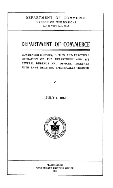 handle is hein.beal/deptcom0001 and id is 1 raw text is: 




DEPARTMENT OF COMMERCE
     DIVISION OF PUBLICATIONS
         DAN C. VAUGHAN, Chief


DEPARTMENT OF COMMERCE


CONDENSED HISTORY, DUTIES, AND PRACTICAL
OPERATION OF THE  DEPARTMENT AND  ITS
SEVERAL BUREAUS AND OFFICES, TOGETHER
WITH LAWS RELATING SPECIFICALLY THERETO










             JULY 1, 1913






                 sk OF C





                 'r4?k of


      WASHINGTON
GOVERNMENT PRINTING OFFICE
         1913


