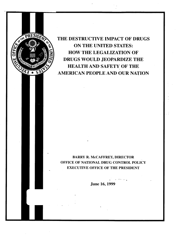 handle is hein.beal/desimp0001 and id is 1 raw text is: 






THE DESTRUCTIVE IMPACT OF DRUGS
      ON THE UNITED STATES:
    HOW THE LEGALIZATION  OF
  DRUGS WOULD  JEOPARDIZE THE
    HEALTH AND SAFETY OF THE
AMERICAN  PEOPLE AND OUR NATION
















     BARRY R. McCAFFREY, DIRECTOR
 OFFICE OF NATIONAL DRUG CONTROL POLICY
   EXECUTIVE OFFICE OF THE PRESIDENT


            June 16, 1999


- - -- ------------


