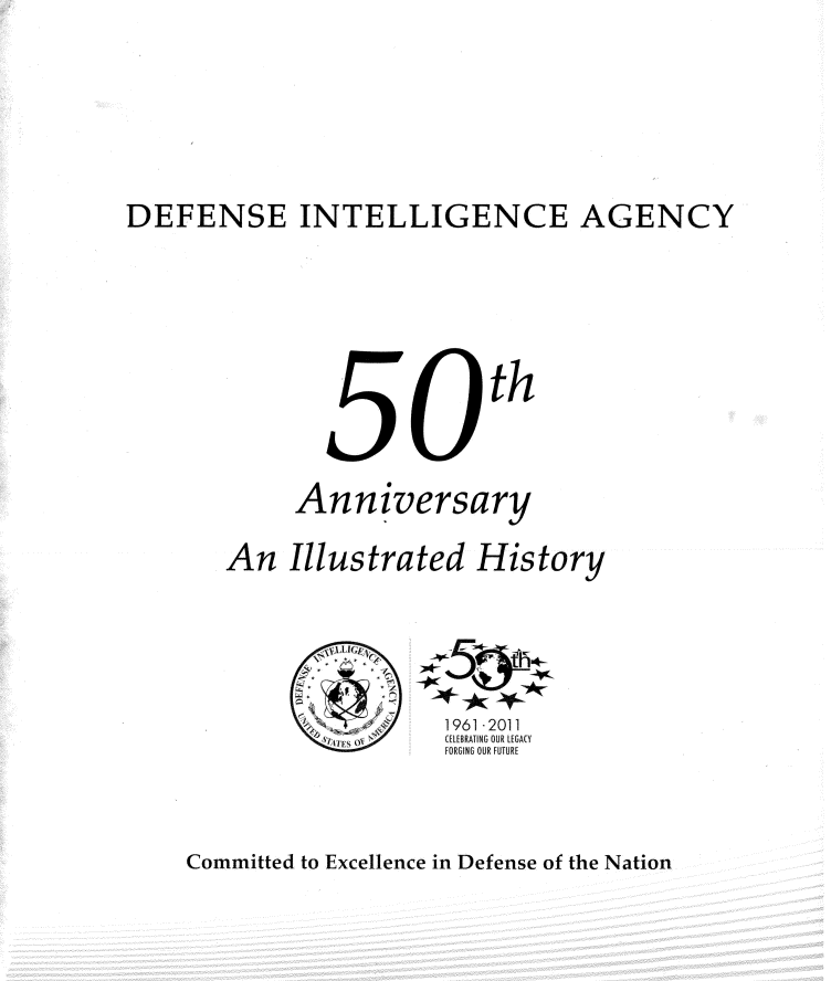 handle is hein.beal/dfnsintl0001 and id is 1 raw text is: 










DEFENSE INTELLIGENCE AGENCY








                           th





             Anniversary


       An   Illustrated   History


1961 -2011
(ELEBRATING OUR LEGA(Y
FORGING OUR FUTURE


Committed to Excellence in Defense of the Nation


4
~
6'IFFS O'~


