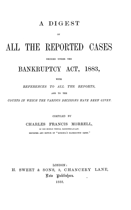 handle is hein.beal/dgarcdb0001 and id is 1 raw text is: 





               A DIGEST


                       OF



ALL THE REPORTED CASES


            DECIDED UNDER THE


BANKRUPTCY ACT, 1883,

                 WITH

  REFERENCES TO ALL THE REPORTS,


                   AND TO THE

COURTS IN WVHICH THE VARIOUS DECISIONS HAVE BEEN GIVEN.




                    COMPILED BY

        CHARLES FRANCIS MORRELL,
              OF THE MIDDLE TEMPLE, BARRISTER-AT-LAW.
         RIEPORWE. LND EDITOR OF MORIELL'S BANKRUPTOY OASES.


                  LONDON:
H. SWEET & SONS, 3, CHANCERY


                   1888.


LANE,



