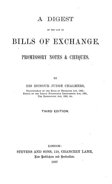 handle is hein.beal/dglbex0001 and id is 1 raw text is: 




            A DIGEST


                 OF THE LAW OF



BILLS OF EXCHANGE,




     PROMISSORY   NOTES   & CHEQUES.





                    BY

       HIS HONOUR  JUDGE  CHALMERS,
       DRAUGIITSMAN OF THE BILLS OF EXCHANGE ACT, 1882;
     EDITOR OF THE INDIAN NEGOTIABLE INSTRUMENTS ACT, 1881,
             THE BANKRUPTCY ACT, 1883, &c.


            THIRD EDITION.










               LONDON:

STEVENS AND  SONS, 119, CHANCERY LANE,


                 1887



