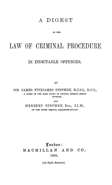 handle is hein.beal/dglcpiod0001 and id is 1 raw text is: 




              A DIGEST


                     OF THE



LAW OF CRIMINAL PROCEDURE


       IN INDICTABLE OFFENCES.





                    BY

SIR JAMES FITZJAMES STEPHEN, K.C.S.I., .C.L.,
     A JUDGE OF THE HIGH COURT OF JUSTICE, QUEEN'S BEN CH
                   DIVISION,
                   AND
      HERBERT STEPHEN, ESQ., LL.M.,
         OF THE INNER TEMPLE, BARRISTER-AT-LAW.


MACMILLAN AND
             1883.


[All Rights Reserved.]


CO.


