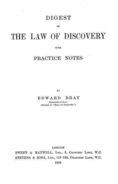 handle is hein.beal/dgldscpn0001 and id is 1 raw text is: 



              DIGEST

                   OF


THE LAW OF DISCOVERY

                  WITH


PRACTICE


NOTES


BY


         EDWARD BRAY
              BARRISTER-AT-LAW
           (AUTHOR o BRAY on DiscovsaRY)











               LONDON
SWEET & MAXWELL, LTD., 3, CHANCERY LANE, W.C.
STEVENS & SONS, LTD., 119 120, CHANCERY LANE, W.C.
                 1904


