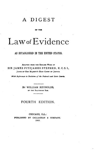 handle is hein.beal/dglevcus0001 and id is 1 raw text is: 







          A DIGEST



                  OF THE





Law of Evidence



     AS ESTABLISHED IN THE UNITED STATES.




         ADArTrD FROM THE ENGUasH WORK OF
SIR JAMES  FITZJAMES   STEPHEN,  K. C. S. I.,
      JUDGE oF HER MAJESTY's HIGH COURT Op JUSTICE.

   WitA References to Decisiom of the Federal and State Carms.




          By WILLIAM REYNOLDS,
             OF THE BALTIMORE BAR.




         FOURTH EDITION.




              CHICAGO, ILL.:
    PUBLISHED BY CALLAGHAN & COMPANY.
                  1905.


