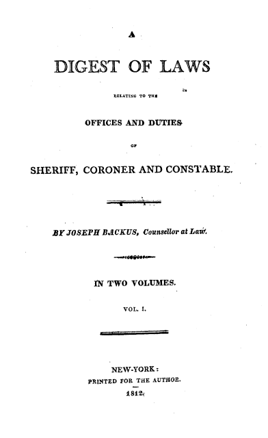 handle is hein.beal/dglrosf0001 and id is 1 raw text is: 


                 A



    DIGEST OF LAWS


              REEATING TO THE


         OFFICES AND DUTIES

                 GP


SHERIFF, CORONER   AND CONSTABLE.






    BY JOSEPH B.aCKuS, Counsellor at Lati





           IN TWO VOLUMES.


                VOL. I.






              NEW-YORK:
          PRINTED FOR THE AUTHOR.
                 1 812


