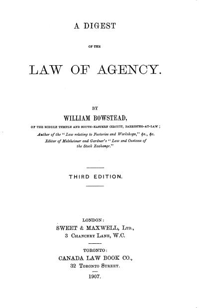 handle is hein.beal/dglwag0001 and id is 1 raw text is: 



               A DIGEST


                    OF




LAW OF AGENCY.





                      BY

            WILLIAM BOWSTEA),
 OF THE MIDDLE TEMPLE AND SOUTH-EASTERN CROIT, BAR STER-AT-LAW;
   Author of the .Law relating to Factories and Workshops,  e.,  c.
     .Editor of ftelsheirer and Gardner's Law and Customs of
                the Stock Exchange.




              THIRD EDITION.






                  LONDON:
         SWEET & MAXWELL, LTD.,
            3 CHANCERY LANE, W.C.

                   TORONTO:
          CANADA LAW BOOK CO.,
              32 TORONTO STREET.

                    1907.


