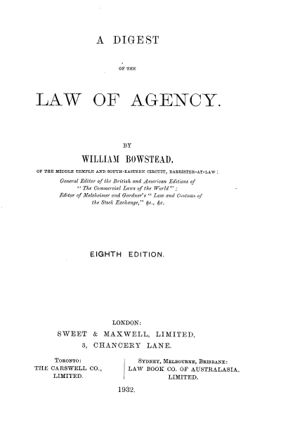 handle is hein.beal/dglwagncy0001 and id is 1 raw text is: 




               A DIGEST



                     OF THE




LAW OF AGENCY.





                      BY

            WILLIAlM BOWSTEAD.
OF THE MIBDLE TEMPLE AND SOTH-EASTERN CIRO=IT, BARRISTER-AT-LAW;
      General Editor of the British and -American Editions of
            The Commercial Laws of the World  ;
      Editor of -ijelsheimer and Gardner's  Law and Cistoms of
              the Stock Exchange, ft., 4'c.







              EIGHTH   EDITION,









                   LONDON:

     SWEET    & MAXWELL, LIMITED,

            3, CHANCERY     LANE.


     TORONTO :
THE CARSWELL CO.,
     LIMITED.


     SYDNEY, MELBOURNE, BRISBANE:
  LAW BOOK CO. OF AUSTRALASIA,
             LIMITED.

1932.


