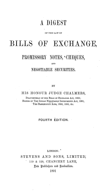 handle is hein.beal/dglwbp0001 and id is 1 raw text is: 





               A  DIGEST

                 OF THE LAW OF


BILLS OF EXCHANGE,



      PROMISSORY NOTES, 'CHEQUES,
                     AND

           NEGOTIABLE SECURITIES.




                     BY


HIS  HONOUR   JUDGE  CHALMERS,
  DRAUGHTSMAN OF THE BILLS OF EXCHANGE ACT, 1882;
  EDITOR OF THE INDIAN NEGOTIABLE INSTRUMENTS ACT, 1881,
      THlE 'BRVAFUPTOY OTs, 1883, 1890, &c.




         FOURTH EDITION.








             LONDON:

STEVENS AND SONS, LIMITED,
    119 & 120, CHANCERY LANE,
      'aw vubislpts a0h psheulers.
              1891


