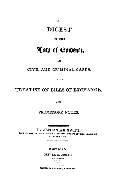 handle is hein.beal/dglwe0001 and id is 1 raw text is: 





A


     DIGEST


        OF THE



Latw   of  ebfibncts,


         IN


     CIVIL AND  CRIMINAL   CASES.


                 AND A


TREATISE ON BILLS OF EXCHANGE,


                  AND


          PROMISSORY  NOTES.





          By ZEPHANIAH SWIFT,
  ONE OF THE JUDGES OF THE SUPREME COVAT OF THE STATE ON
               CONNECTICUT.



               HARTFORD:
             OLIVER D. COOKE.

                 1810.

           PETER D. GLEASON, PRINTER.


