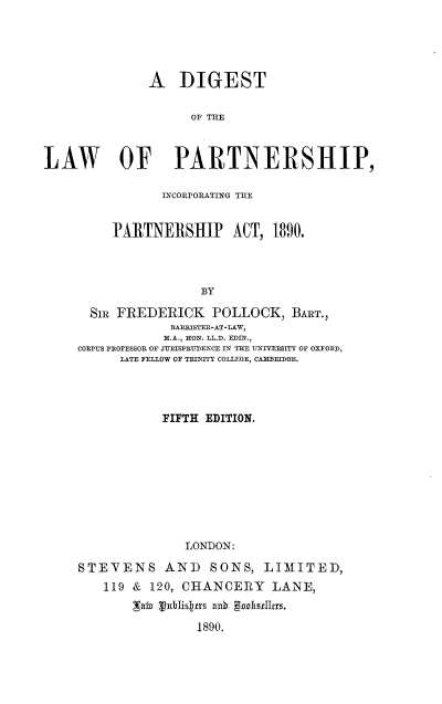 handle is hein.beal/dglwpsic0001 and id is 1 raw text is: 





              A DIGEST

                    OF THE



LAW OF PARTNERSHIP,

                INCOIrORATING THE


         PARTNERSHIP ACT, 1890.




                     BY

      SIR FREDERICK POLLOCK, BART.,
                 BARRISTE -AT-LAW,
                 M.A., HON. LL.D. EDIN.,
     CORPUS PROFESSOR OF JUJRISPRUTDENCE IN THE INIVERSITY OF OXFORD,
          LATE FELLOW OF TRINITY COLLEGE, CAMRIDGE.




                FIFTH EDITION.










                   LONDON:

     STEVENS AND SONS, LIMITED,
        119 & 120, CHANCERY LANE,


                     1890.


