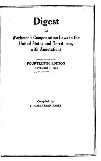 handle is hein.beal/dgwkmlw0001 and id is 1 raw text is: 




           Digest

                of

Workmen's Compensation Laws in the
   United States and Territories,
         with Annotations


       FOURTEENTH EDITION
           NOVEMBER 1, 1935








           Compiled by
         F. ROBERTSON JONES


