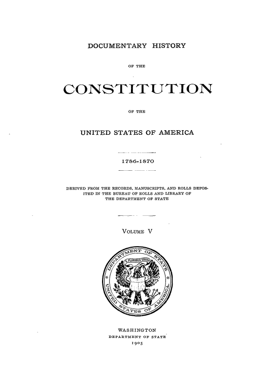 handle is hein.beal/dhc0005 and id is 1 raw text is: DOCUMENTARY HISTORY
OF THE
CONSTITUTION
OF THE
UNITED STATES OF AMERICA
DERIVED FROM THE RECORDS, MANUSCRIPTS, AND ROLLS DEPOS-
ITED IN THE BUREAU OF ROLLS AND LIBRARY OF
THE DEPARTMENT OF STATE

VOLUME V

WASHINGTON
DEPARTMENT OF STATE
1905



