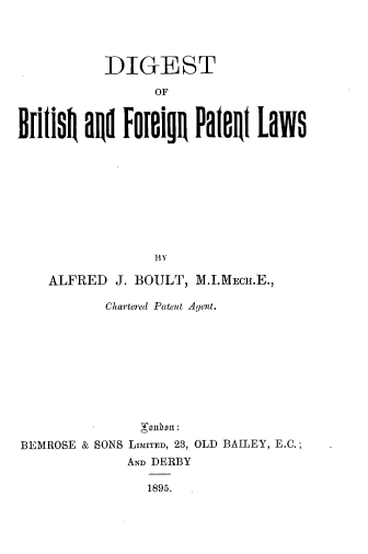 handle is hein.beal/dibrtfopl0001 and id is 1 raw text is: 




          DIGEST

                OF

Brlit   ad Foeign PalenI Laws













    ALFRED J. BOULT, M.I.MECH.E.,

          Chartered Patent Agent.











BEMROSE & SONS LIMITED, 23, OLD BAILEY, E.C.;
             AND DERBY

               1895.


