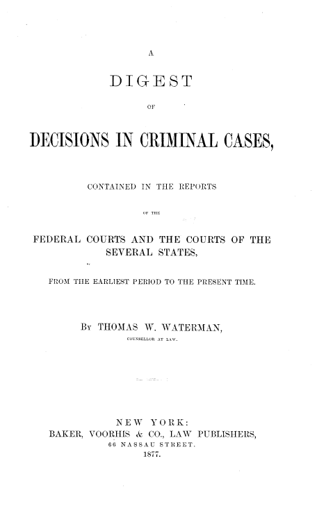 handle is hein.beal/didecrica0001 and id is 1 raw text is: DIGEST
OF
DECISIONS IN CRIMINAL CASES,

CONTAINED IN THE REPORTS
OF TIlE
FEDERAL COURTS AND THE COURTS OF THE
SEVERAL STATES,
FROM TIlE EARLIEST PERIOD TO THE PRESENT TIME.
By THOMAS W. WATERMAN,
COUNSELLOR AT LAW.
NEW YORK:
BAKER, VOORHIS & CO., LAW PUBLISHERS,
66 NASSAU STREET.
1877.


