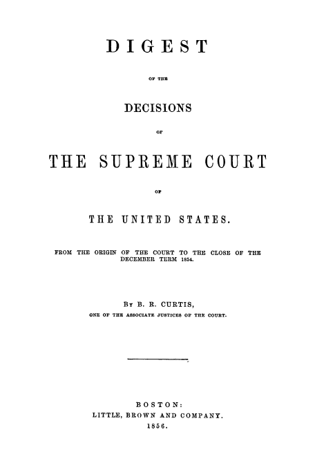 handle is hein.beal/didesup0001 and id is 1 raw text is: DIGEST
OF TER
DECISIONS
Or

THE SUPREME COURT
OF
THE UNITED  STATES.

FROM THE ORIGIN

OF THE COURT TO THE CLOSE OF THE
DECEMBER TERM 1854.

By B. R. CURTIS,
ONE OF THE ASSOCIATE JUSTICES OF THE COURT.
BOSTON:
LITTLE, BROWN AND COMPANY.
1856.


