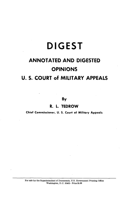 handle is hein.beal/digannotd0001 and id is 1 raw text is: 








             DIGEST

    ANNOTATED AND DIGESTED

               OPINIONS
U. S. COURT of MILITARY APPEALS



                    By
              R. L. TEDROW
  Chief Commissioner, U. 5. Court of Military Appeals


For sale by the Superintendent of Documents, U.S. Government Printing Office
           Washington, D.C. 20402 - Price $5.00


